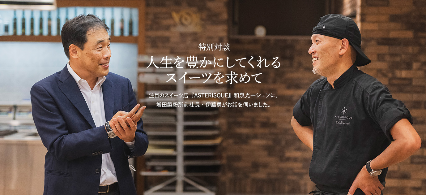 特別対談 人生を豊かにしてくれるスイーツを求めて 注目のスイーツ店『ASTERISQUE』和泉光一シェフに、増田製粉所前社長・伊藤勇がお話を伺いました。